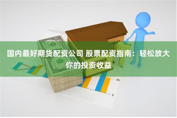 国内最好期货配资公司 股票配资指南：轻松放大你的投资收益