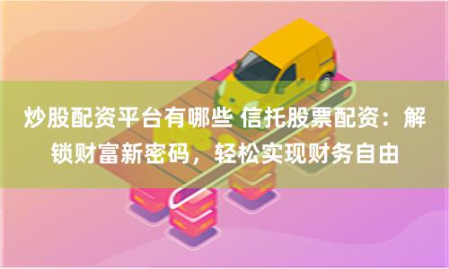 炒股配资平台有哪些 信托股票配资：解锁财富新密码，轻松实现财务自由