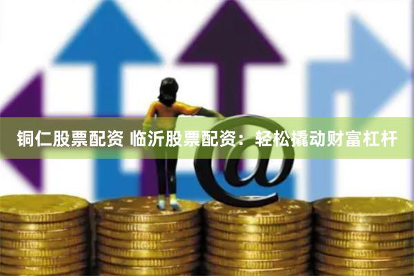 铜仁股票配资 临沂股票配资：轻松撬动财富杠杆