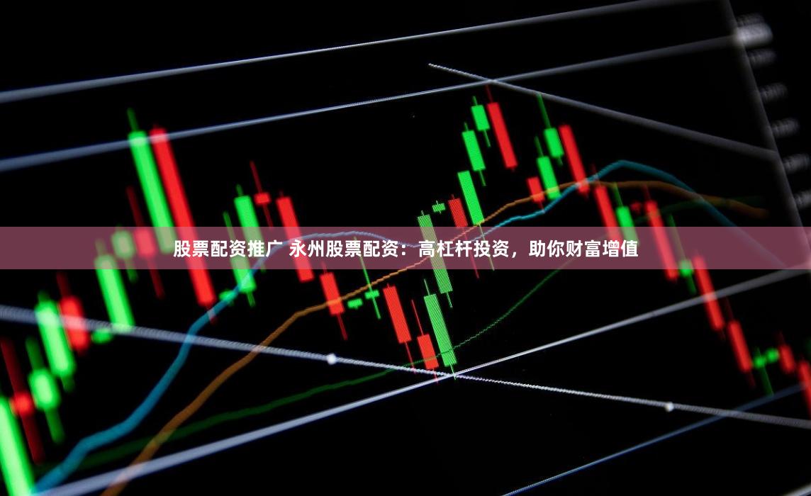 股票配资推广 永州股票配资：高杠杆投资，助你财富增值