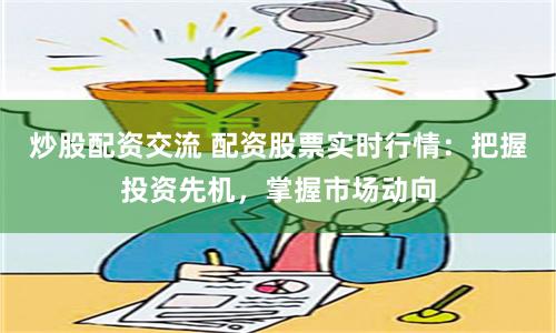 炒股配资交流 配资股票实时行情：把握投资先机，掌握市场动向