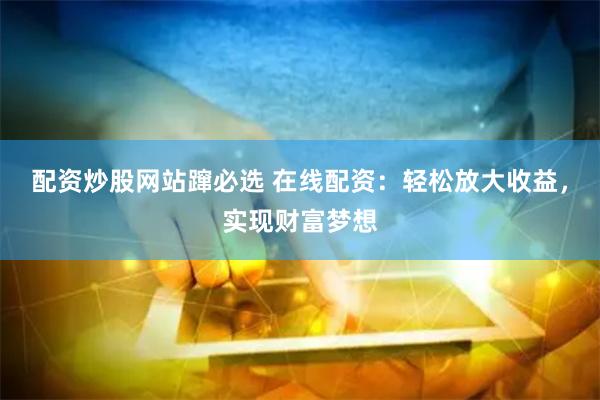 配资炒股网站蹿必选 在线配资：轻松放大收益，实现财富梦想