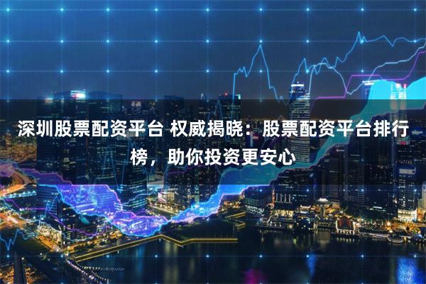 深圳股票配资平台 权威揭晓：股票配资平台排行榜，助你投资更安心