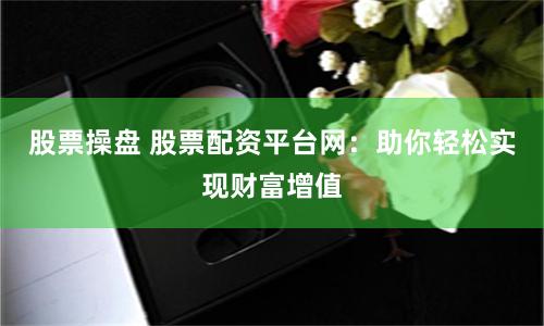 股票操盘 股票配资平台网：助你轻松实现财富增值