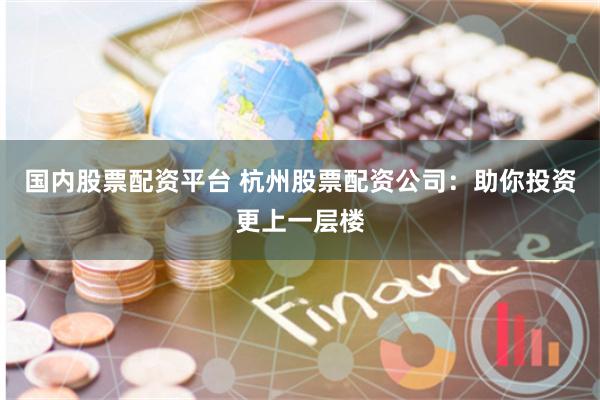 国内股票配资平台 杭州股票配资公司：助你投资更上一层楼