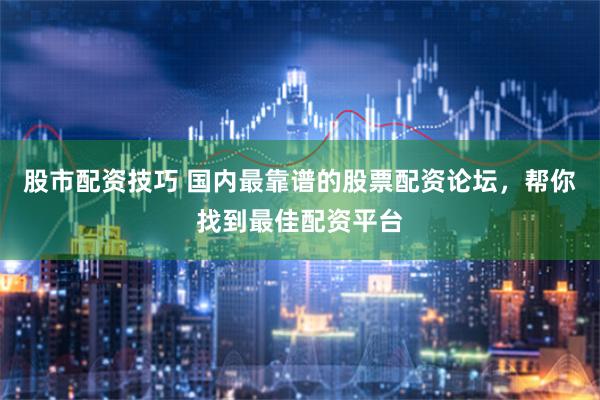 股市配资技巧 国内最靠谱的股票配资论坛，帮你找到最佳配资平台