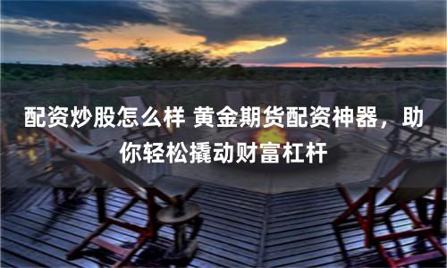 配资炒股怎么样 黄金期货配资神器,助你轻松撬动财富杠杆